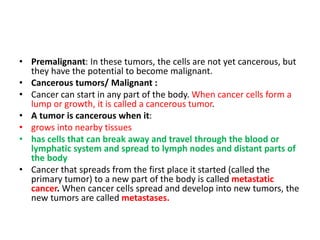 • Premalignant: In these tumors, the cells are not yet cancerous, but
they have the potential to become malignant.
• Cancerous tumors/ Malignant :
• Cancer can start in any part of the body. When cancer cells form a
lump or growth, it is called a cancerous tumor.
• A tumor is cancerous when it:
• grows into nearby tissues
• has cells that can break away and travel through the blood or
lymphatic system and spread to lymph nodes and distant parts of
the body
• Cancer that spreads from the first place it started (called the
primary tumor) to a new part of the body is called metastatic
cancer. When cancer cells spread and develop into new tumors, the
new tumors are called metastases.
 