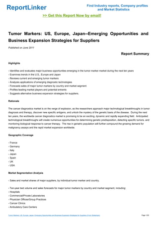 Find Industry reports, Company profiles
ReportLinker                                                                                                   and Market Statistics
                                             >> Get this Report Now by email!



Tumor Markers: US, Europe, Japan--Emerging Opportunities and
Business Expansion Strategies for Suppliers
Published on June 2011

                                                                                                                             Report Summary

Highlights


- Identifies and evaluates major business opportunities emerging in the tumor marker market during the next ten years
- Examines trends in the U.S., Europe and Japan
- Reviews current and emerging tumor markers
- Analyzes applications of emerging diagnostic technologies
- Forecasts sales of major tumor markers by country and market segment
- Profiles leading market players and potential entrants
- Suggests alternative business expansion strategies for suppliers.


Rationale


The cancer diagnostics market is on the verge of explosion, as the researchers approach major technological breakthroughs in tumor
diagnosis and therapy, discover new specific antigens, and unlock the mystery of the genetic basis of the disease. During the next
ten years, the worldwide cancer diagnostics market is promising to be an exciting, dynamic and rapidly expanding field. Anticipated
technological breakthroughs will create numerous opportunities for determining genetic predisposition, detecting specific tumors, and
monitoring biological response to cancer therapy. The rise in geriatric population will further compound the growing demand for
malignancy assays and the rapid market expansion worldwide.


Geographic Coverage


- France
- Germany
- Italy
- Japan
- Spain
- UK
- USA


Market Segmentation Analysis


- Sales and market shares of major suppliers, by individual tumor marker and country.


- Ten-year test volume and sales forecasts for major tumor markers by country and market segment, including:
- Hospitals
- Commercial/Private Laboratories
- Physician Offices/Group Practices
- Cancer Clinics
- Ambulatory Care Centers


Tumor Markers: US, Europe, Japan--Emerging Opportunities and Business Expansion Strategies for Suppliers (From Slideshare)                Page 1/29
 