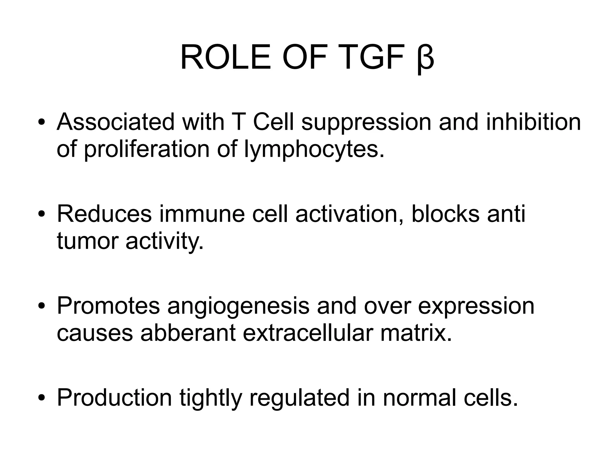 ROLE OF TGF β
● Associated with T Cell suppression and inhibition
of proliferation of lymphocytes.
● Reduces immune cell activation, blocks anti
tumor activity.
● Promotes angiogenesis and over expression
causes abberant extracellular matrix.
● Production tightly regulated in normal cells.
 