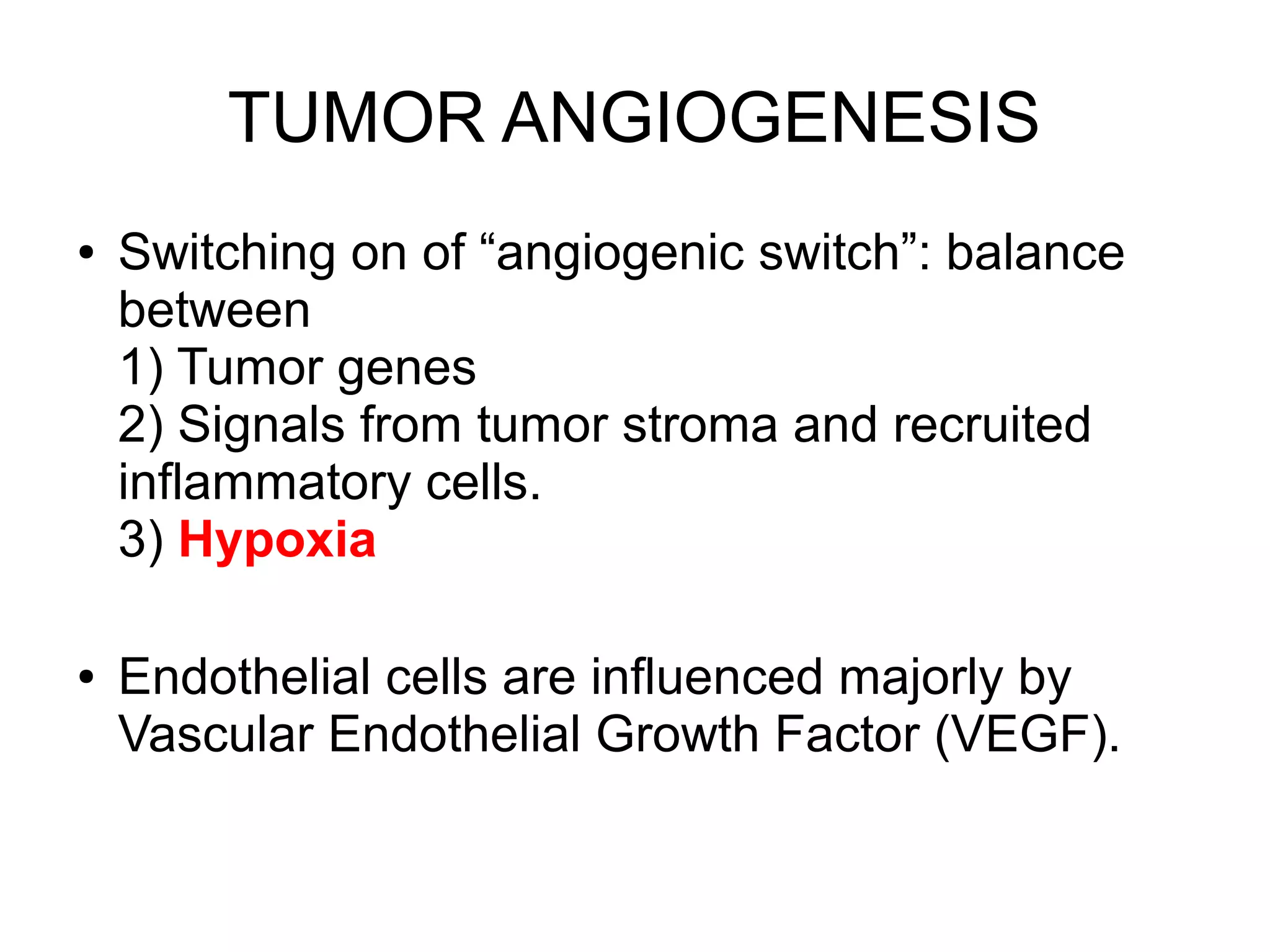 TUMOR ANGIOGENESIS
● Switching on of “angiogenic switch”: balance
between
1) Tumor genes
2) Signals from tumor stroma and recruited
inflammatory cells.
3) Hypoxia
● Endothelial cells are influenced majorly by
Vascular Endothelial Growth Factor (VEGF).
 
