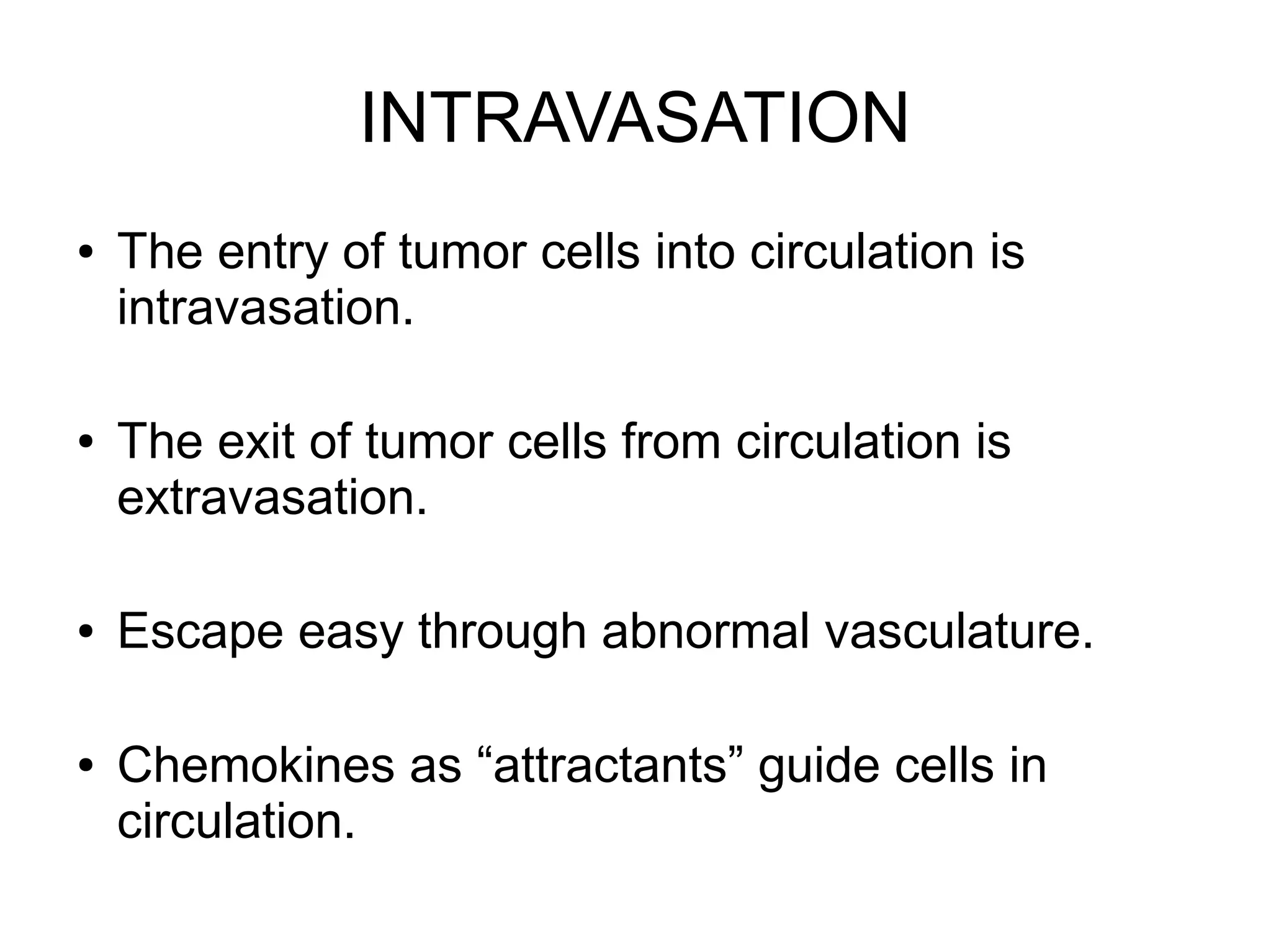 INTRAVASATION
● The entry of tumor cells into circulation is
intravasation.
● The exit of tumor cells from circulation is
extravasation.
● Escape easy through abnormal vasculature.
● Chemokines as “attractants” guide cells in
circulation.
 