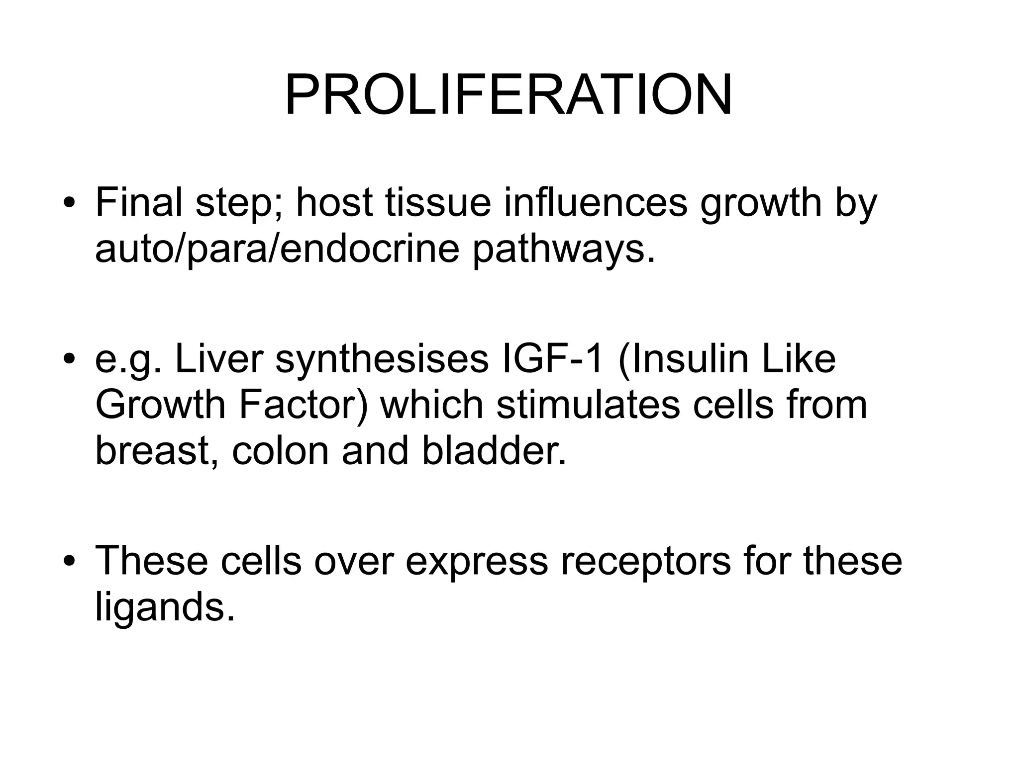 PROLIFERATION
● Final step; host tissue influences growth by
auto/para/endocrine pathways.
● e.g. Liver synthesises IGF-1 (Insulin Like
Growth Factor) which stimulates cells from
breast, colon and bladder.
● These cells over express receptors for these
ligands.
 