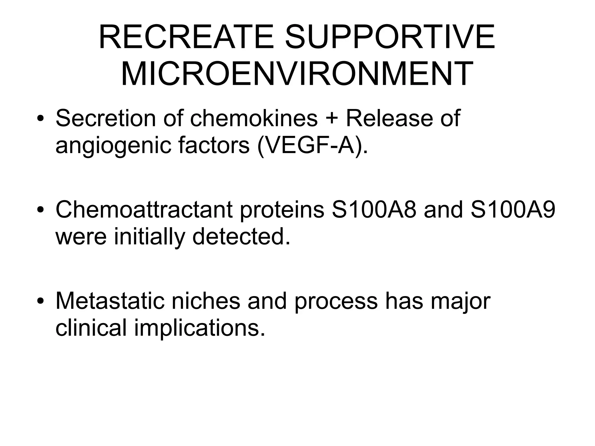 RECREATE SUPPORTIVE
MICROENVIRONMENT
● Secretion of chemokines + Release of
angiogenic factors (VEGF-A).
● Chemoattractant proteins S100A8 and S100A9
were initially detected.
● Metastatic niches and process has major
clinical implications.
 