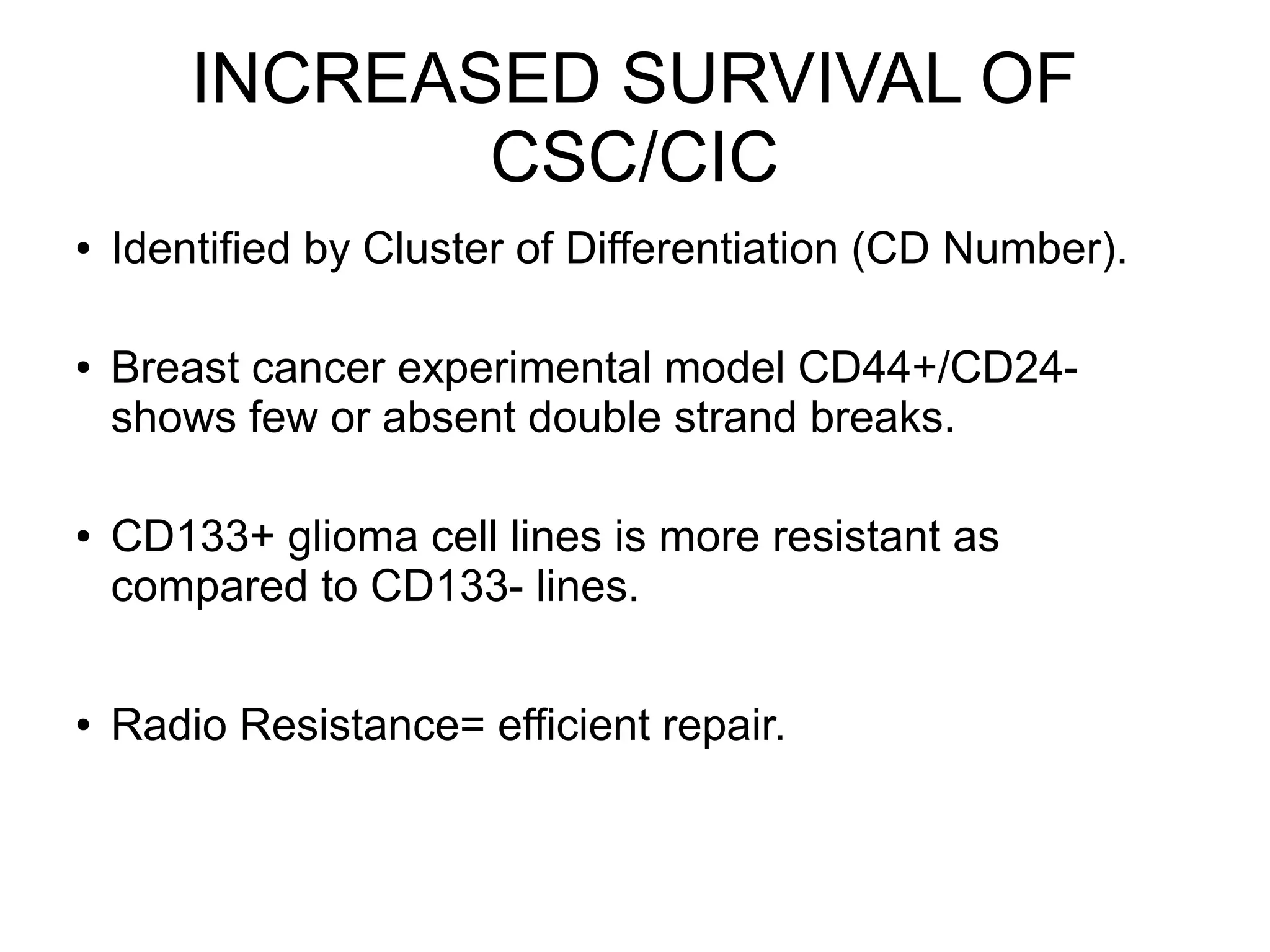 INCREASED SURVIVAL OF
CSC/CIC
● Identified by Cluster of Differentiation (CD Number).
● Breast cancer experimental model CD44+/CD24-
shows few or absent double strand breaks.
● CD133+ glioma cell lines is more resistant as
compared to CD133- lines.
● Radio Resistance= efficient repair.
 