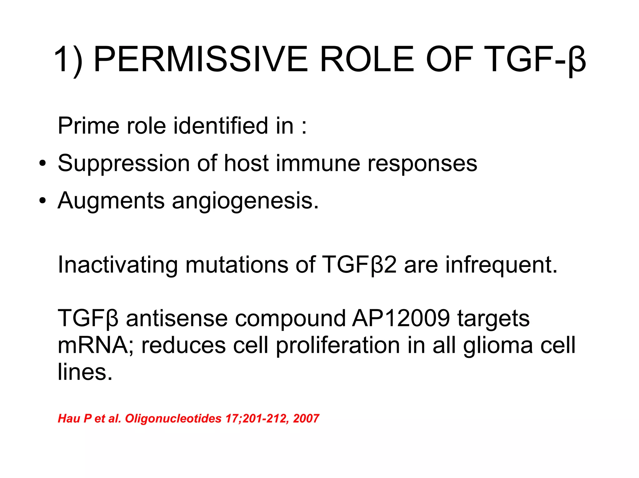 1) PERMISSIVE ROLE OF TGF-β
Prime role identified in :
● Suppression of host immune responses
● Augments angiogenesis.
Inactivating mutations of TGFβ2 are infrequent.
TGFβ antisense compound AP12009 targets
mRNA; reduces cell proliferation in all glioma cell
lines.
Hau P et al. Oligonucleotides 17;201-212, 2007
 