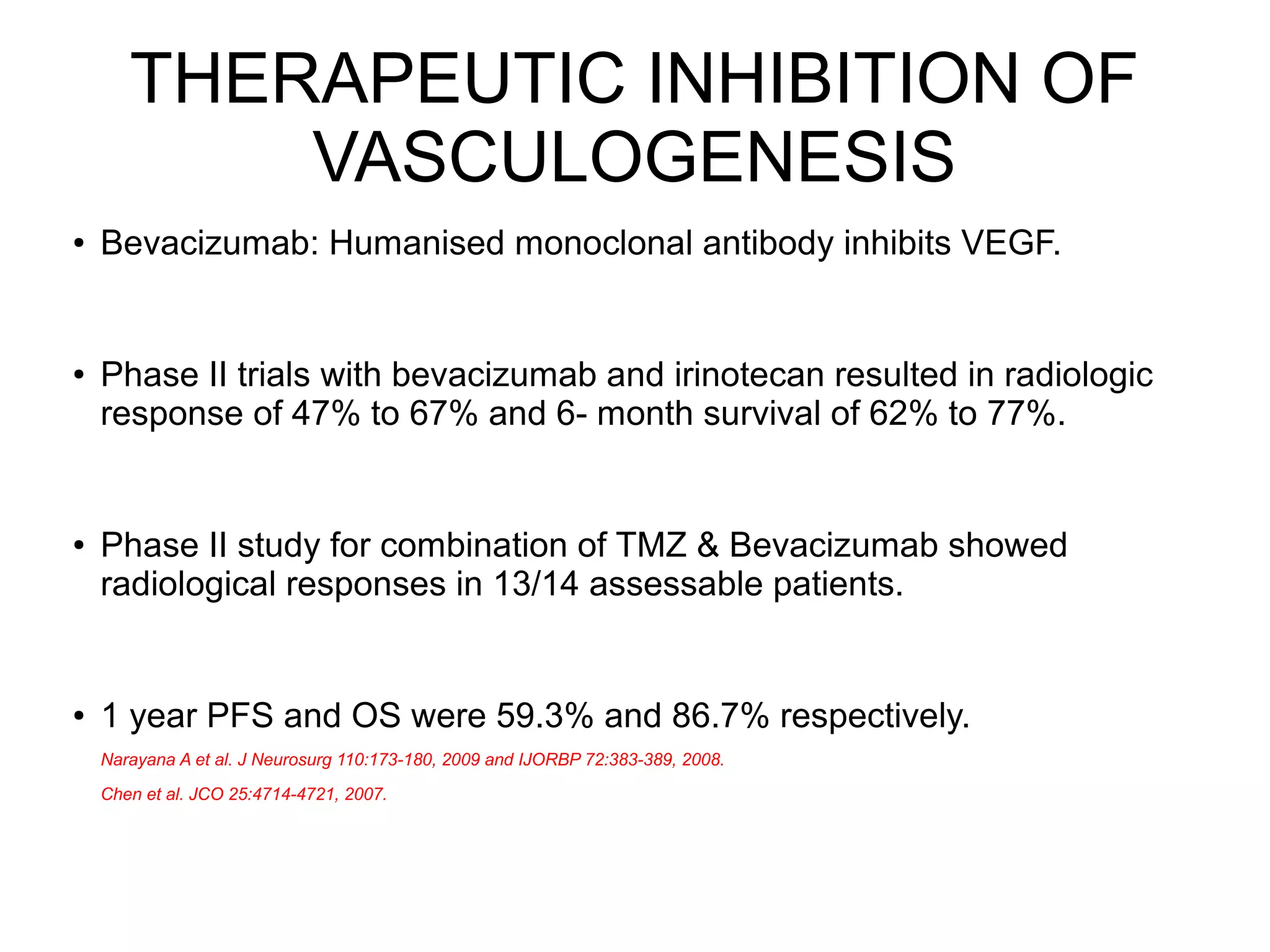 THERAPEUTIC INHIBITION OF
VASCULOGENESIS
● Bevacizumab: Humanised monoclonal antibody inhibits VEGF.
● Phase II trials with bevacizumab and irinotecan resulted in radiologic
response of 47% to 67% and 6- month survival of 62% to 77%.
● Phase II study for combination of TMZ & Bevacizumab showed
radiological responses in 13/14 assessable patients.
● 1 year PFS and OS were 59.3% and 86.7% respectively.
Narayana A et al. J Neurosurg 110:173-180, 2009 and IJORBP 72:383-389, 2008.
Chen et al. JCO 25:4714-4721, 2007.
 