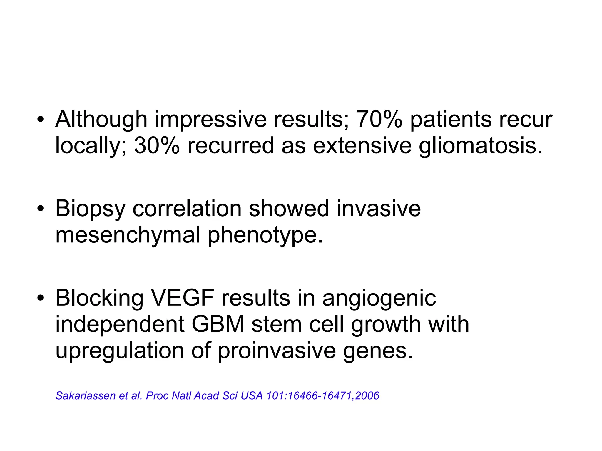 ● Although impressive results; 70% patients recur
locally; 30% recurred as extensive gliomatosis.
● Biopsy correlation showed invasive
mesenchymal phenotype.
● Blocking VEGF results in angiogenic
independent GBM stem cell growth with
upregulation of proinvasive genes.
Sakariassen et al. Proc Natl Acad Sci USA 101:16466-16471,2006
 