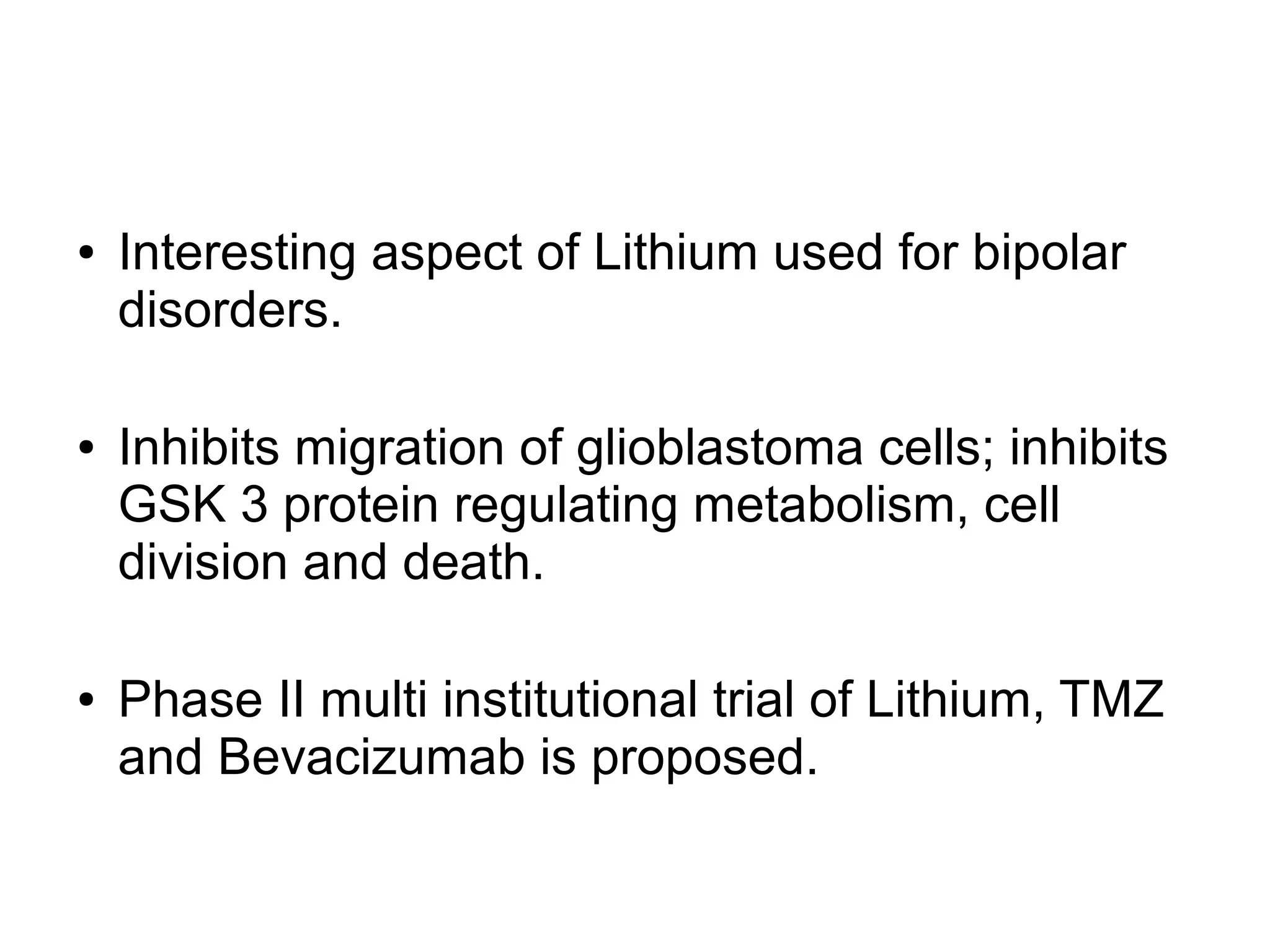 ● Interesting aspect of Lithium used for bipolar
disorders.
● Inhibits migration of glioblastoma cells; inhibits
GSK 3 protein regulating metabolism, cell
division and death.
● Phase II multi institutional trial of Lithium, TMZ
and Bevacizumab is proposed.
 