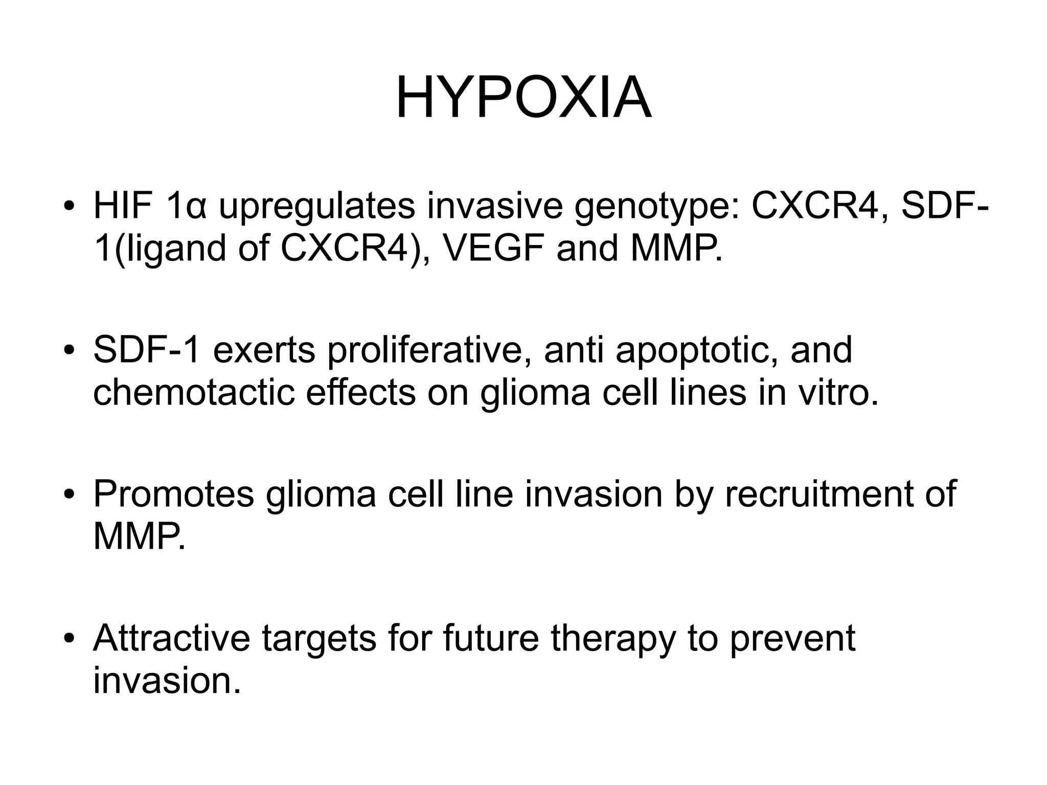 HYPOXIA
● HIF 1α upregulates invasive genotype: CXCR4, SDF-
1(ligand of CXCR4), VEGF and MMP.
● SDF-1 exerts proliferative, anti apoptotic, and
chemotactic effects on glioma cell lines in vitro.
● Promotes glioma cell line invasion by recruitment of
MMP.
● Attractive targets for future therapy to prevent
invasion.
 