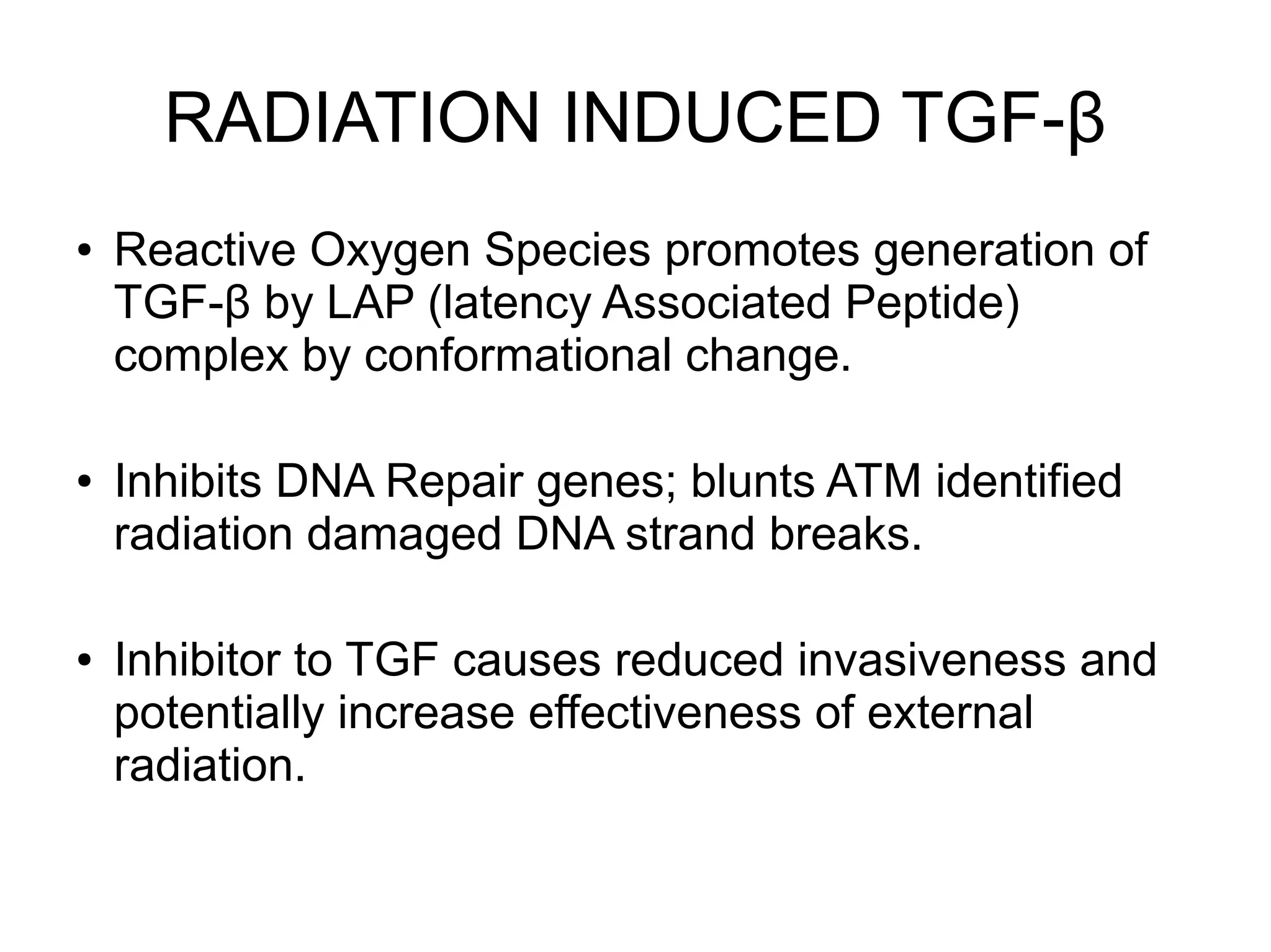 RADIATION INDUCED TGF-β
● Reactive Oxygen Species promotes generation of
TGF-β by LAP (latency Associated Peptide)
complex by conformational change.
● Inhibits DNA Repair genes; blunts ATM identified
radiation damaged DNA strand breaks.
● Inhibitor to TGF causes reduced invasiveness and
potentially increase effectiveness of external
radiation.
 