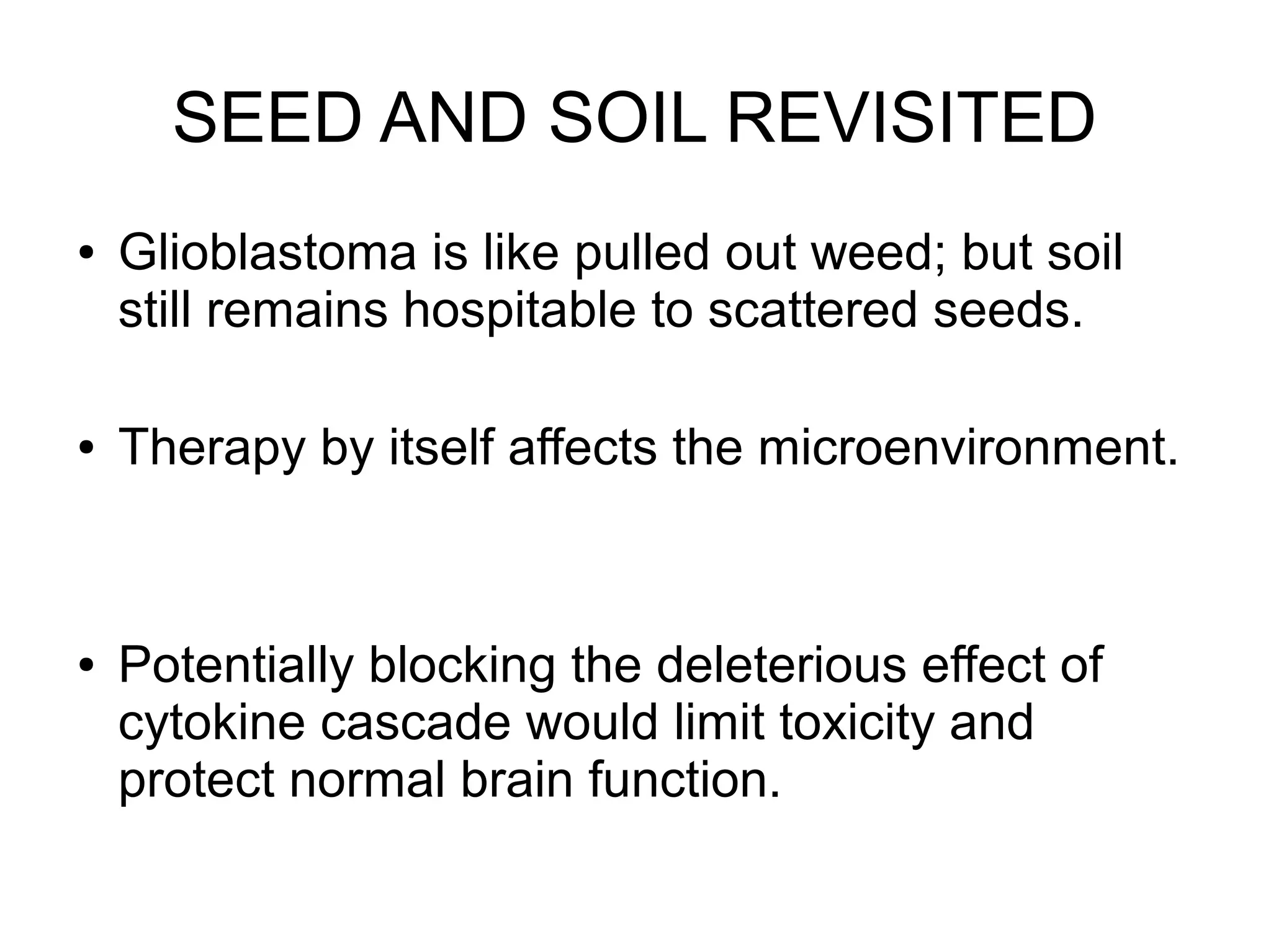 SEED AND SOIL REVISITED
● Glioblastoma is like pulled out weed; but soil
still remains hospitable to scattered seeds.
● Therapy by itself affects the microenvironment.
● Potentially blocking the deleterious effect of
cytokine cascade would limit toxicity and
protect normal brain function.
 