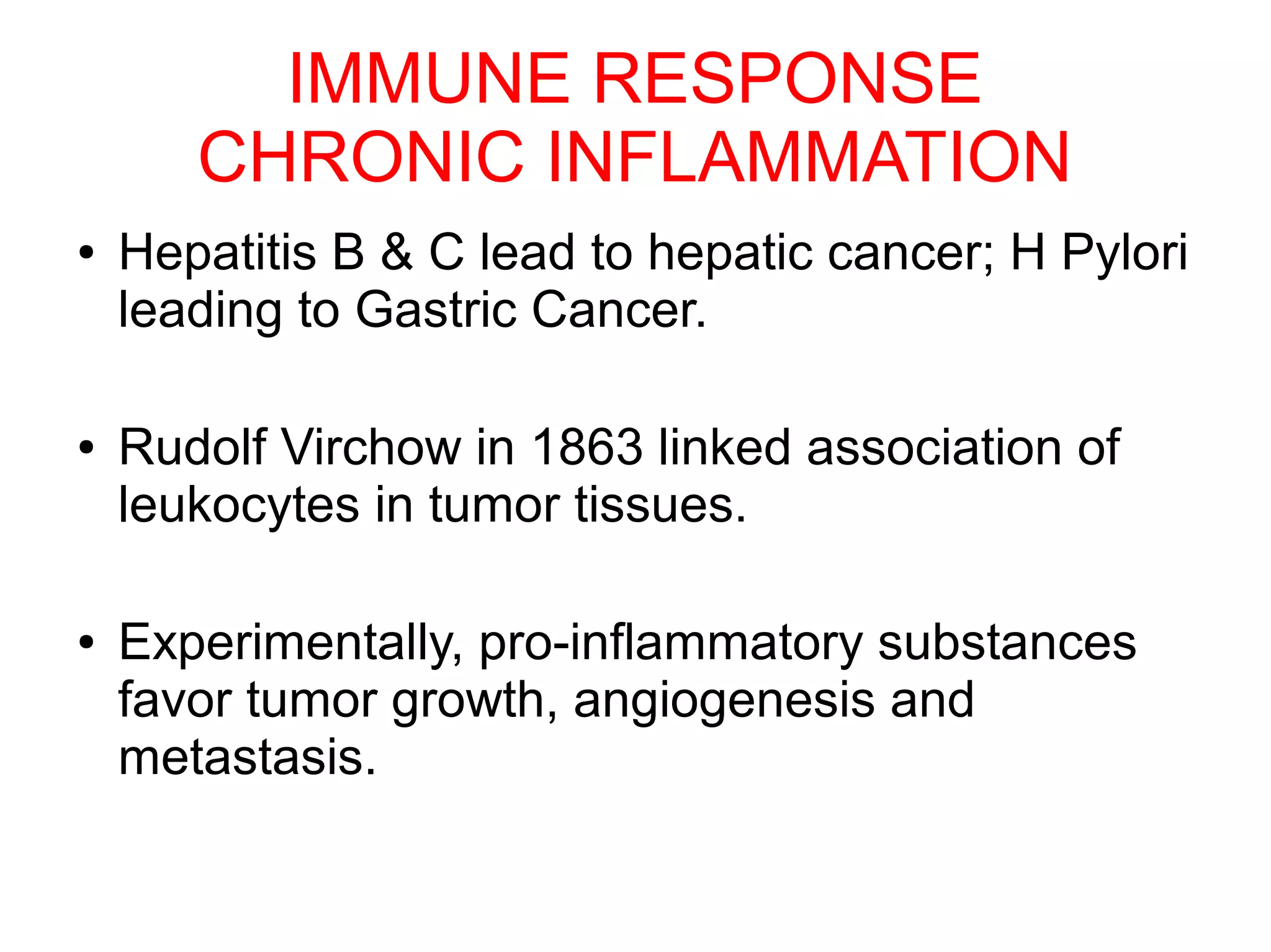 IMMUNE RESPONSE
CHRONIC INFLAMMATION
● Hepatitis B & C lead to hepatic cancer; H Pylori
leading to Gastric Cancer.
● Rudolf Virchow in 1863 linked association of
leukocytes in tumor tissues.
● Experimentally, pro-inflammatory substances
favor tumor growth, angiogenesis and
metastasis.
 