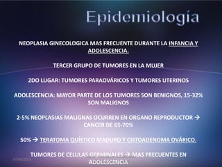NEOPLASIA GINECOLOGICA MAS FRECUENTE DURANTE LA INFANCIA Y
ADOLESCENCIA.
TERCER GRUPO DE TUMORES EN LA MUJER
2DO LUGAR: TUMORES PARAOVÁRICOS Y TUMORES UTERINOS
ADOLESCENCIA: MAYOR PARTE DE LOS TUMORES SON BENIGNOS, 15-32%
SON MALIGNOS
2-5% NEOPLASIAS MALIGNAS OCURREN EN ORGANO REPRODUCTOR 
CANCER DE 65-70%
50%  TERATOMA QUÍSTICO MADURO Y CISTOADENOMA OVÁRICO.
TUMORES DE CELULAS GERMINALES  MAS FRECUENTES EN
ADOLESCENCIA
07/04/2016
JMGM - SESION DEPARTAMENTAL
GINECOLOGIA - CEMAIN
 