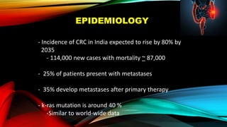 EPIDEMIOLOGY
- Incidence of CRC in India expected to rise by 80% by
2035
- 114,000 new cases with mortality ~ 87,000
- 25% of patients present with metastases
- 35% develop metastases after primary therapy
- k-ras mutation is around 40 %
-Similar to world-wide data
 