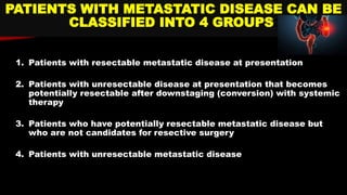 1. Patients with resectable metastatic disease at presentation
2. Patients with unresectable disease at presentation that becomes
potentially resectable after downstaging (conversion) with systemic
therapy
3. Patients who have potentially resectable metastatic disease but
who are not candidates for resective surgery
4. Patients with unresectable metastatic disease
PATIENTS WITH METASTATIC DISEASE CAN BE
CLASSIFIED INTO 4 GROUPS:
 