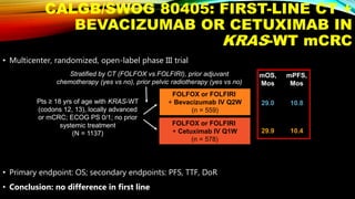 CALGB/SWOG 80405: FIRST-LINE CT +
BEVACIZUMAB OR CETUXIMAB IN
KRAS-WT mCRC
• Multicenter, randomized, open-label phase III trial
• Primary endpoint: OS; secondary endpoints: PFS, TTF, DoR
• Conclusion: no difference in first line
Pts ≥ 18 yrs of age with KRAS-WT
(codons 12, 13), locally advanced
or mCRC; ECOG PS 0/1; no prior
systemic treatment
(N = 1137)
FOLFOX or FOLFIRI
+ Bevacizumab IV Q2W
(n = 559)
FOLFOX or FOLFIRI
+ Cetuximab IV Q1W
(n = 578)
29.0
29.9
10.8
10.4
mOS,
Mos
mPFS,
Mos
Stratified by CT (FOLFOX vs FOLFIRI), prior adjuvant
chemotherapy (yes vs no), prior pelvic radiotherapy (yes vs no)
 