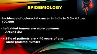 EPIDEMIOLOGY
- Incidence of colorectal cancer in India is 3.6 – 4.1 per
100,000
- Left sided tumors are more common
-Around 2/3
- ~ 25% of patients are < 40 years of age
- More proximal tumors
 