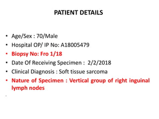 PATIENT DETAILS
• Age/Sex : 70/Male
• Hospital OP/ IP No: A18005479
• Biopsy No: Fro 1/18
• Date Of Receiving Specimen : 2/2/2018
• Clinical Diagnosis : Soft tissue sarcoma
• Nature of Specimen : Vertical group of right inguinal
lymph nodes
.
 