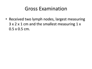 Gross Examination
• Received two lymph nodes, largest measuring
3 x 2 x 1 cm and the smallest measuring 1 x
0.5 x 0.5 cm.
 