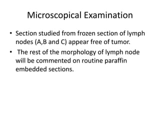 Microscopical Examination
• Section studied from frozen section of lymph
nodes (A,B and C) appear free of tumor.
• The rest of the morphology of lymph node
will be commented on routine paraffin
embedded sections.
 