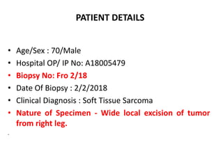 PATIENT DETAILS
• Age/Sex : 70/Male
• Hospital OP/ IP No: A18005479
• Biopsy No: Fro 2/18
• Date Of Biopsy : 2/2/2018
• Clinical Diagnosis : Soft Tissue Sarcoma
• Nature of Specimen - Wide local excision of tumor
from right leg.
.
 