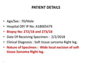 PATIENT DETAILS
• Age/Sex : 70/Male
• Hospital OP/ IP No: A18005479
• Biopsy No: 272/18 and 273/18
• Date Of Receiving Specimen : 2/2/2018
• Clinical Diagnosis : Soft tissue sarcoma Right leg.
• Nature of Specimen : Wide local excision of soft
tissue Sarcoma Right leg.
.
 