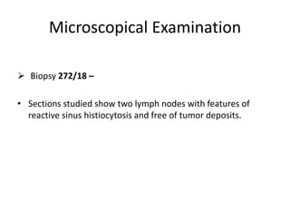 Microscopical Examination
 Biopsy 272/18 –
• Sections studied show two lymph nodes with features of
reactive sinus histiocytosis and free of tumor deposits.
 