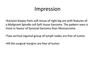 Impression
•Excision biopsy from soft tissue of right leg are with features of
a Malignant Spindle cell Soft tissue Sarcoma. The pattern seen is
more in favour of Synovial Sarcoma than fibrosarcoma.
•Two vertical inguinal group of lymph nodes are free of tumor.
•All the surgical margins are free of tumor.
 