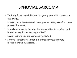 SYNOVIAL SARCOMA
• Typically found in adolescents or young adults but can occur
at any age.
• Presents as a deep-seated, often painful mass; has often been
present for years.
• Usually arises near the joint in close relation to tendons and
bursa but not in the joint space itself.
• Lower extremities are commonly affected.
• Synovial sarcoma has been described in virtually every
location, including viscera.
 