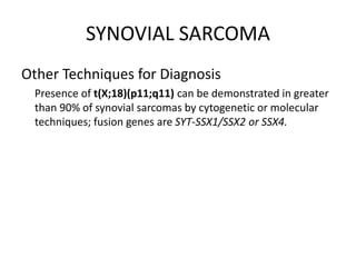 SYNOVIAL SARCOMA
Other Techniques for Diagnosis
Presence of t(X;18)(p11;q11) can be demonstrated in greater
than 90% of synovial sarcomas by cytogenetic or molecular
techniques; fusion genes are SYT-SSX1/SSX2 or SSX4.
 