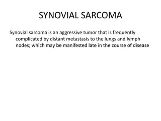 SYNOVIAL SARCOMA
Synovial sarcoma is an aggressive tumor that is frequently
complicated by distant metastasis to the lungs and lymph
nodes; which may be manifested late in the course of disease
 