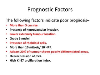 Prognostic Factors
The following factors indicate poor prognosis–
• More than 5 cm size.
• Presence of neurovascular invasion.
• Lower extremity tumour location.
• Grade 3 nuclei
• Presence of rhabdoid cells.
• More than 10 mitosis/ 10 HPF.
• Atleast 20% of tumour shows poorly differentiated areas.
• Overexpression of p53.
• High Ki-67 proliferation index.
 