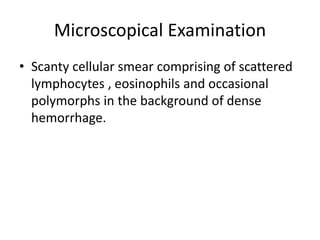 Microscopical Examination
• Scanty cellular smear comprising of scattered
lymphocytes , eosinophils and occasional
polymorphs in the background of dense
hemorrhage.
 