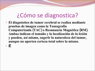 ¿Cómo se diagnostica? El diagnóstico de tumor cerebral se realiza mediante pruebas de imagen como la Tomografía Computerizada (TAC) o Resonancia Magnética (RM). Ambas indican el tamaño y la localización de la lesión y pueden, así mismo, sugerir la naturaleza del tumor, aunque no aporten certeza total sobre la misma.    