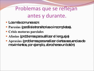 Problemas que se reflejan  antes y durante. Los más comunes son: Paresias  (parálisis transitorias o incompletas).  Crisis motoras parciales   Afasias  (problemas para utilizar el lenguaje)  Apraxias  (problemas para realizar ciertas secuencias de movimientos, por ejemplo, abrocharse un botón)  