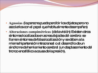Agnosias  (la persona puede percibir los objetos pero no asociarlos con el papel que habitualmente desempeñan)  Alteraciones campimétricas  (de la visión) Existen otros síntomas localizados en zonas alejadas del cerebro: se llaman síntomas de falsa localización y se deben a la misma hipertensión intracraneal o al desarrollo de un síndrome de herniamiento cerebral (un desplazamiento del tronco encefálico a causa de la presión). 