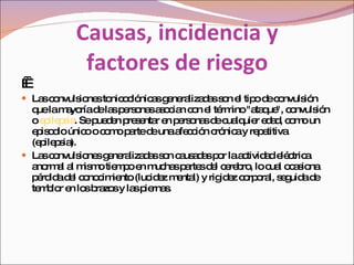 Causas, incidencia y  factores de riesgo       Las convulsiones tonicoclónicas generalizadas son el tipo de convulsión que la mayoría de las personas asocian con el término "ataque", convulsión o  epilepsia . Se pueden presentar en personas de cualquier edad, como un episodio único o como parte de una afección crónica y repetitiva (epilepsia). Las convulsiones generalizadas son causadas por la actividad eléctrica anormal al mismo tiempo en muchas partes del cerebro, lo cual ocasiona pérdida del conocimiento (lucidez mental) y rigidez corporal, seguida de temblor en los brazos y las piernas. 