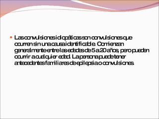 Las convulsiones idiopáticas son convulsiones que ocurren sin una causa identificable. Comienzan generalmente entre las edades de 5 a 20 años, pero pueden ocurrir a cualquier edad. La persona puede tener antecedentes familiares de epilepsia o convulsiones. 