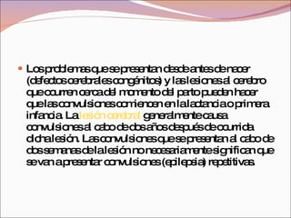 Los problemas que se presentan desde antes de nacer (defectos cerebrales congénitos) y las lesiones al cerebro que ocurren cerca del momento del parto pueden hacer que las convulsiones comiencen en la lactancia o primera infancia. La  lesión cerebral  generalmente causa convulsiones al cabo de dos años después de ocurrida dicha lesión. Las convulsiones que se presentan al cabo de dos semanas de la lesión no necesariamente significan que se van a presentar convulsiones (epilepsia) repetitivas. 