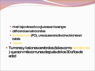nivel bajo de sodio o glucosa en la sangre  deficiencias nutricionales  fenilcetonuria  (FC), una causa rara de convulsiones en bebés  uremia   Tumores y lesiones cerebrales (tales como  hematomas ) que son más comunes después de los 30 años de edad  