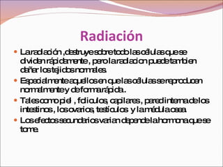 Radiación La radiación ,destruye sobre todo las células que se dividen rápidamente , pero la radiacion puede tambien dañar los tejidos normales.  Especialmente aquellos en que las células se reproducen normalmente y de forma rápida .  Tales como piel , foliculos, capilares , pared interna de los intestinos , los ovarios, testículos  y la médula osea.  Los efectos secundarios varian depende la hormona que se tome.  