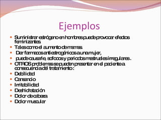 Ejemplos  Suministrar estrógeno en hombres puede provocar efectos feminizantes.  Tales como el aumento de mamas. Dar farmacos antiestrogénicos a una mujer, puede causarle, sofocos y periodos mestruales írregulares . OTROS problemas se pueden presentar en el paciente a consecuencia del tratamiento : Debílidad  Cansancio  Irritabilidad  Deshidratación  Dolor de cabeza  Dolor muscular  
