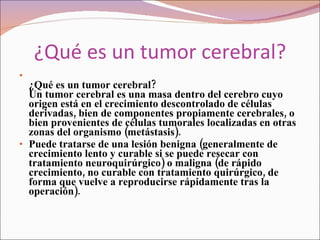 ¿Qué es un tumor cerebral? ¿Qué es un tumor cerebral?    Un tumor cerebral es una masa dentro del cerebro cuyo origen está en el crecimiento descontrolado de células derivadas, bien de componentes propiamente cerebrales, o bien provenientes de células tumorales localizadas en otras zonas del organismo (metástasis). Puede tratarse de una lesión benigna (generalmente de crecimiento lento y curable si se puede resecar con tratamiento neuroquirúrgico) o maligna (de rápido crecimiento, no curable con tratamiento quirúrgico, de forma que vuelve a reproducirse rápidamente tras la operación). 