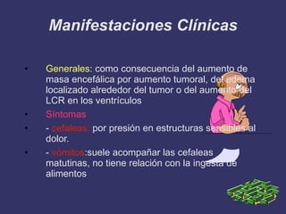 Manifestaciones Clínicas Generales : como consecuencia del aumento de masa encefálica por aumento tumoral, del edema localizado alrededor del tumor o del aumento del LCR en los ventrículos Síntomas -  cefaleas:  por presión en estructuras sensibles al dolor. -  vómitos :suele acompañar las cefaleas matutinas, no tiene relación con la ingesta de alimentos 