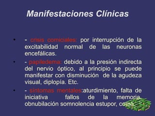 Manifestaciones Clínicas -  crisis comiciales:  por interrupción de la excitabilidad normal de las neuronas encefálicas. -  papiledema:  debido a la presión indirecta del nervio óptico, al principio se puede manifestar con disminución  de la agudeza visual, diplopía. Etc. -  síntomas mentales :aturdimiento, falta de iniciativa  fallos de la memoria, obnubilación somnolencia estupor, coma   