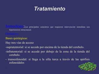 Tratamiento Inmediato : Los principales caracteres que requieren intervención inmediata son hipertension intracraneal. Definitivo:  Bases quirúrgicas: Hay tres vías de acceso -supratentorial: si se accede por encima de la tienda del cerebelo. -infratentorial: si se accede por debajo de la zona de la tienda del cerebelo. - transesfenoidal: si llega a la silla turca a través de las apófisis esfenoidales : 