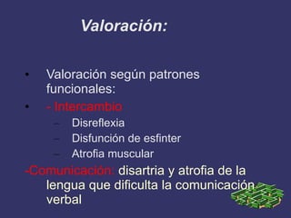 Valoración: Valoración según patrones funcionales: - Intercambio Disreflexia Disfunción de esfinter Atrofia muscular -Comunicación:  disartria y atrofia de la lengua que dificulta la comunicación verbal 