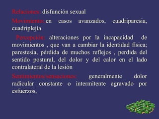 Relaciones:  disfunción sexual Movimiento:. en casos avanzados, cuadriparesia, cuadriplejía Percepción:  alteraciones por la incapacidad  de movimientos , que van a cambiar la identidad física; parestesia, pérdida de muchos reflejos , perdida del sentido postural, del dolor y del calor en el lado contralateral de la lesión Sentimientos/sensaciones:  generalmente dolor radicular constante o intermitente agravado por esfuerzos, 