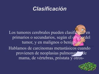 Clasificación Los tumores cerebrales pueden clasificarse en primarios o secundarios, según el origen del tumor, y en malignos o benignos. Hablamos de carcinomas metastásicos cuando provienen de neoplasias pulmonares, de mama, de vértebras, próstata y otros- 