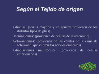 Según el Tejido de origen Gliomas: (son la mayoría y en general provienen de los distintos tipos de glias) . Meningiomas: (provienen de células de la aracnoide). Schwannomas: (provienen de las células de la vaina de schuwann, que cubren los nervios craneales). Glioblastomas multiformes: (provienen de células embrionarias). 